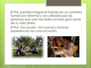El PLE, permite integrar el trabajo en un contexto
formal con informal y son utilizadas por las
personas que usan las redes sociales gran parte
de su vida diaria.
El PLE, nos ayuda vivir nuevas y buenas
experiencias de comunicación.
 