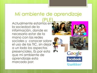 Mi ambiente de aprendizaje
(PLE).
Actualmente estamos en
la sociedad de la
información, donde es
necesario estar de la
mano con las redes
sociales y conocer sobre
el uso de las TIC, sin dejar
a un lado los aspectos
presenciales. Es por esta
que mi ambiente de
aprendizaje esta
marcado por:
 