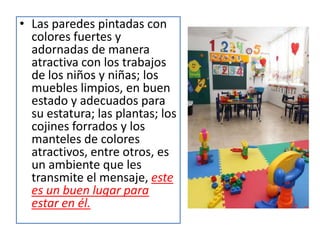 Ahora, si el profesor les comunica a primera ahora sobre las actividades que realizarán y su secuencia, se respeta el orden planeado, el horario está ilustrado (diseñado acorde con la edad de los estudiantes) y expuesto para que puedan leerlo, los estantes están organizados, descongestionados y los materiales están debidamente marcados de manera que puedan encontrar y organizar lo que necesitan, el ambiente les transmite el mensaje, este es un lugar en el que puedes sentirte confiado.