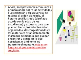 cuando hay delantales disponibles para proteger la ropa durante actividades artísticas, existen áreas silenciosas y definidas para llevar a cabo actividades en grupos pequeños, el área exterior está cercada y protegida, el material del que está hecho el piso es de un material blando que no represente peligro en caso de que el niño o la niña se caiga, los juguetes o recursos didácticos se rotan o alternan para que algo nuevo capte la atención de los niños, etc., el ambiente transmite el mensaje, este es un lugar seguro para explorar y poner a prueba tus ideas.