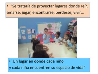 “Se trataría de proyectar lugares donde reír,amarse, jugar, encontrarse, perderse, vivir…Un lugar en donde cada niñoy cada niña encuentren su espacio de vida”