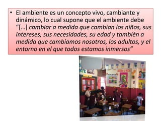El ambiente es un concepto vivo, cambiante y dinámico, lo cual supone que el ambiente debe “[…] cambiar a medida que cambian los niños, sus intereses, sus necesidades, su edad y también a medida que cambiamos nosotros, los adultos, y el entorno en el que todos estamos inmersos”