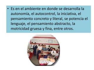 Es en el ambiente en donde se desarrolla la autonomía, el autocontrol, la iniciativa, el pensamiento concreto y literal, se potencia el lenguaje, el pensamiento abstracto, la motricidad gruesa y fina, entre otros.