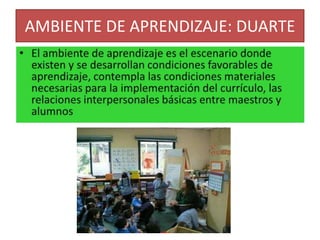 AMBIENTE DE APRENDIZAJE: DUARTEEl ambiente de aprendizaje es el escenario donde existen y se desarrollan condiciones favorables de aprendizaje, contempla las condiciones materiales necesarias para la implementación del currículo, las relaciones interpersonales básicas entre maestros y alumnos