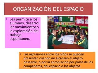 Organización para propósitos especiales” ORGANIZACIÓN DEL ESPACIOLes permite a los alumnos, desarrollar movimientos y la exploración del trabajo espontáneo. Las agresiones entre los niños se pueden presentar, cuando no alcanzan el objeto deseable, o por la apropiación por parte de los compañeros, del espacio o los objetos. DOTACIÓN Y DISPOSICIÓN DE LOS MATERIALESConsiste en escoger, reunir, elaborar materiales y colocarlos en el entorno, para que los niños y niñas tengan acceso a ellos.Los materiales precisan un tipo diferente de envase cuando son exhibidos con fines de aprendizaje, deben ser de fácil acceso  traslado, resaltar el material que contiene, ser atrayentes, prácticos y funcionales.ACCESIBILIDAD Y VIABILIDADSi los materiales y juguetes están situados fuera del alcance de los niños, además de limitar su uso y al obligar al adulto a estar continuamente “subiendo y bajando” el material, propicia que los niños y niñas conductas de dependencia”