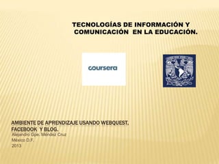 AMBIENTE DE APRENDIZAJE USANDO WEBQUEST,
FACEBOOK Y BLOG.
Alejandro Gpe. Méndez Cruz
México D.F.
2013
TECNOLOGÍAS DE INFORMACIÓN Y
COMUNICACIÓN EN LA EDUCACIÓN.
 
