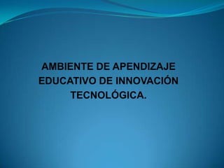AMBIENTE DE APENDIZAJE
EDUCATIVO DE INNOVACIÓN
     TECNOLÓGICA.
 