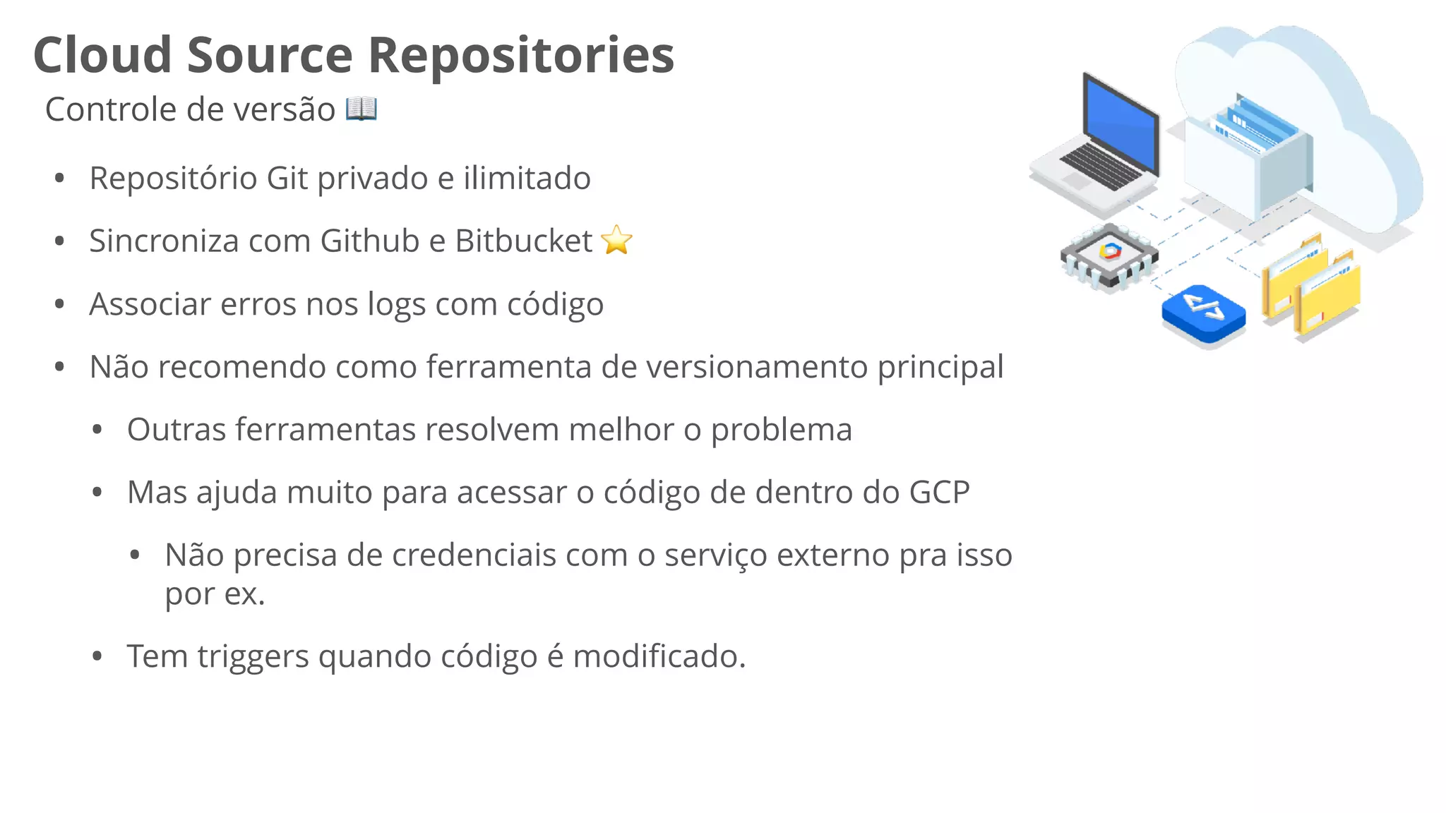 Cloud Source Repositories
Controle de versão 📖
• Repositório Git privado e ilimitado
• Sincroniza com Github e Bitbucket ⭐
• Associar erros nos logs com código
• Não recomendo como ferramenta de versionamento principal
• Outras ferramentas resolvem melhor o problema
• Mas ajuda muito para acessar o código de dentro do GCP
• Não precisa de credenciais com o serviço externo pra isso
por ex.
• Tem triggers quando código é modiﬁcado.
 