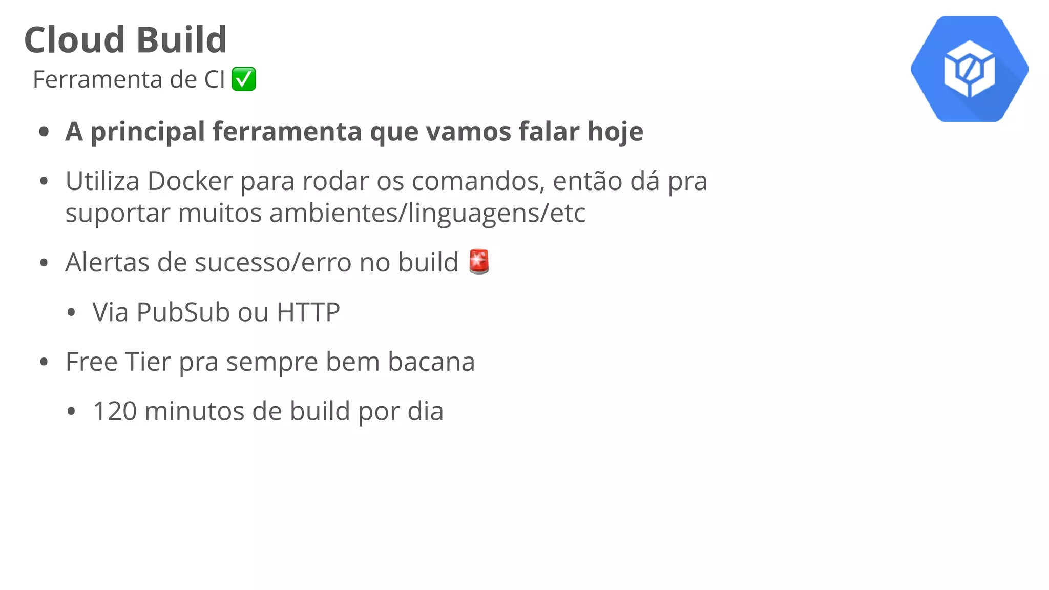Cloud Build
Ferramenta de CI ✅
• A principal ferramenta que vamos falar hoje
• Utiliza Docker para rodar os comandos, então dá pra
suportar muitos ambientes/linguagens/etc
• Alertas de sucesso/erro no build 🚨
• Via PubSub ou HTTP
• Free Tier pra sempre bem bacana
• 120 minutos de build por dia
 