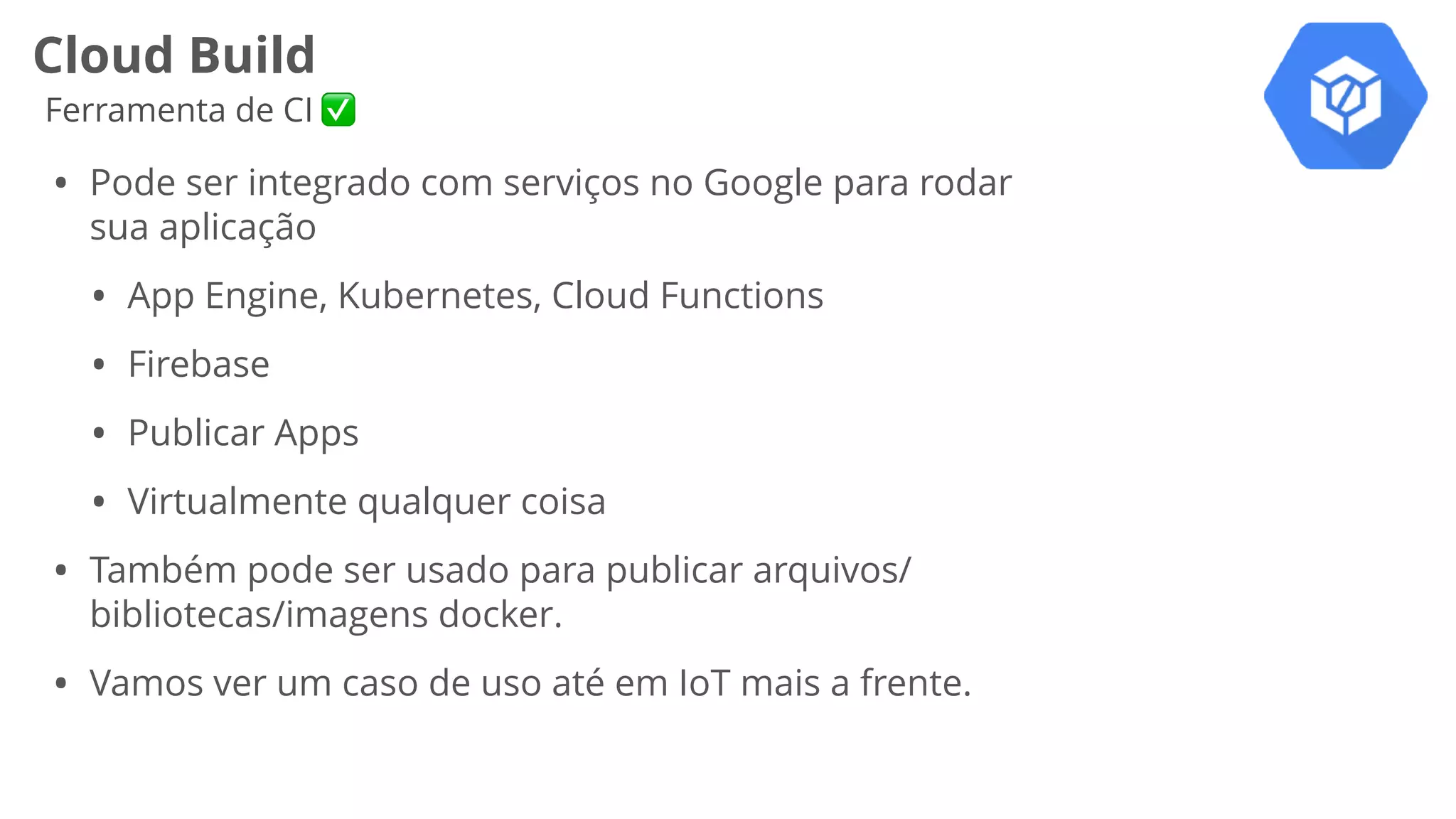 Cloud Build
Ferramenta de CI ✅
• Pode ser integrado com serviços no Google para rodar
sua aplicação
• App Engine, Kubernetes, Cloud Functions
• Firebase
• Publicar Apps
• Virtualmente qualquer coisa
• Também pode ser usado para publicar arquivos/
bibliotecas/imagens docker.
• Vamos ver um caso de uso até em IoT mais a frente.
 