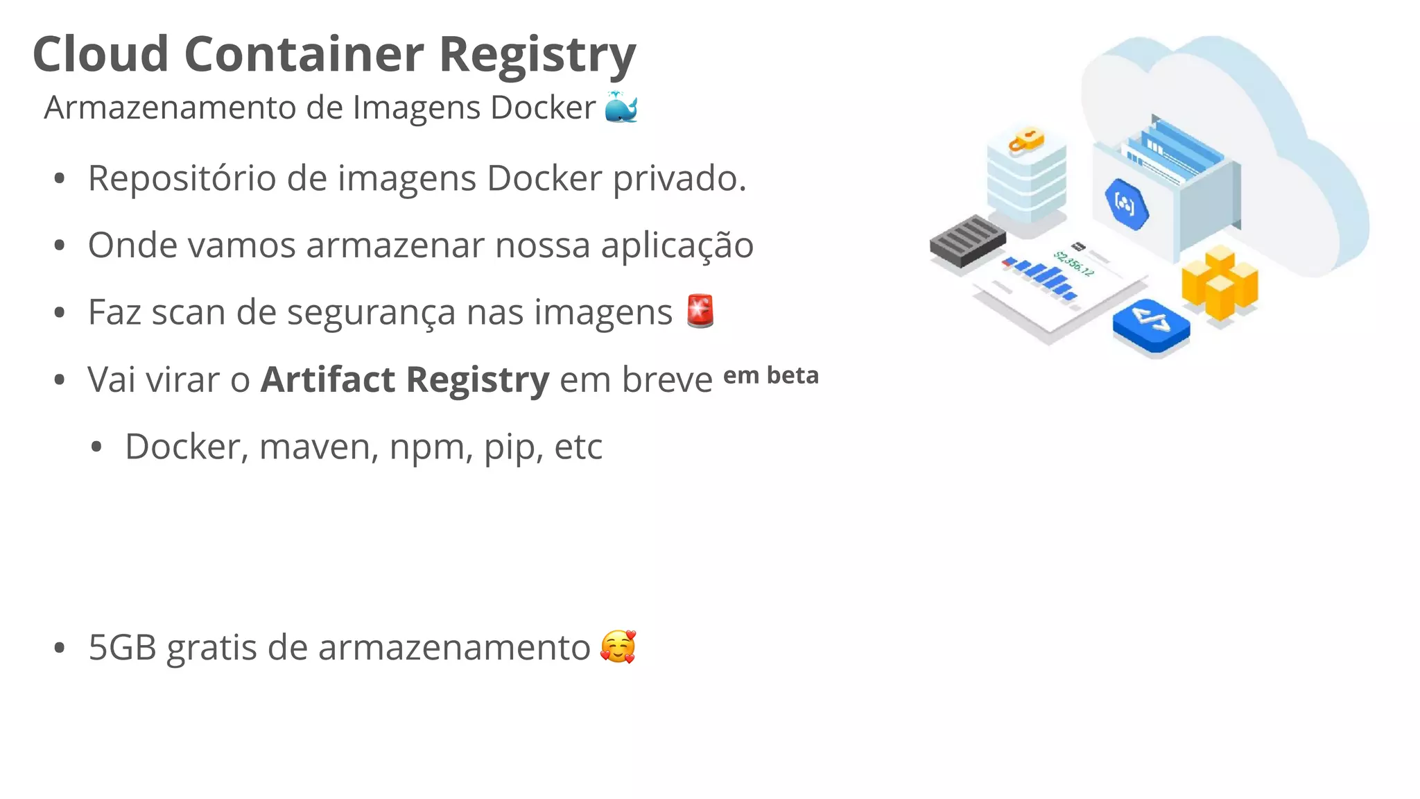 Cloud Container Registry
Armazenamento de Imagens Docker 🐳
• Repositório de imagens Docker privado.
• Onde vamos armazenar nossa aplicação
• Faz scan de segurança nas imagens 🚨
• Vai virar o Artifact Registry em breve em beta
• Docker, maven, npm, pip, etc
• 5GB gratis de armazenamento 🥰
 