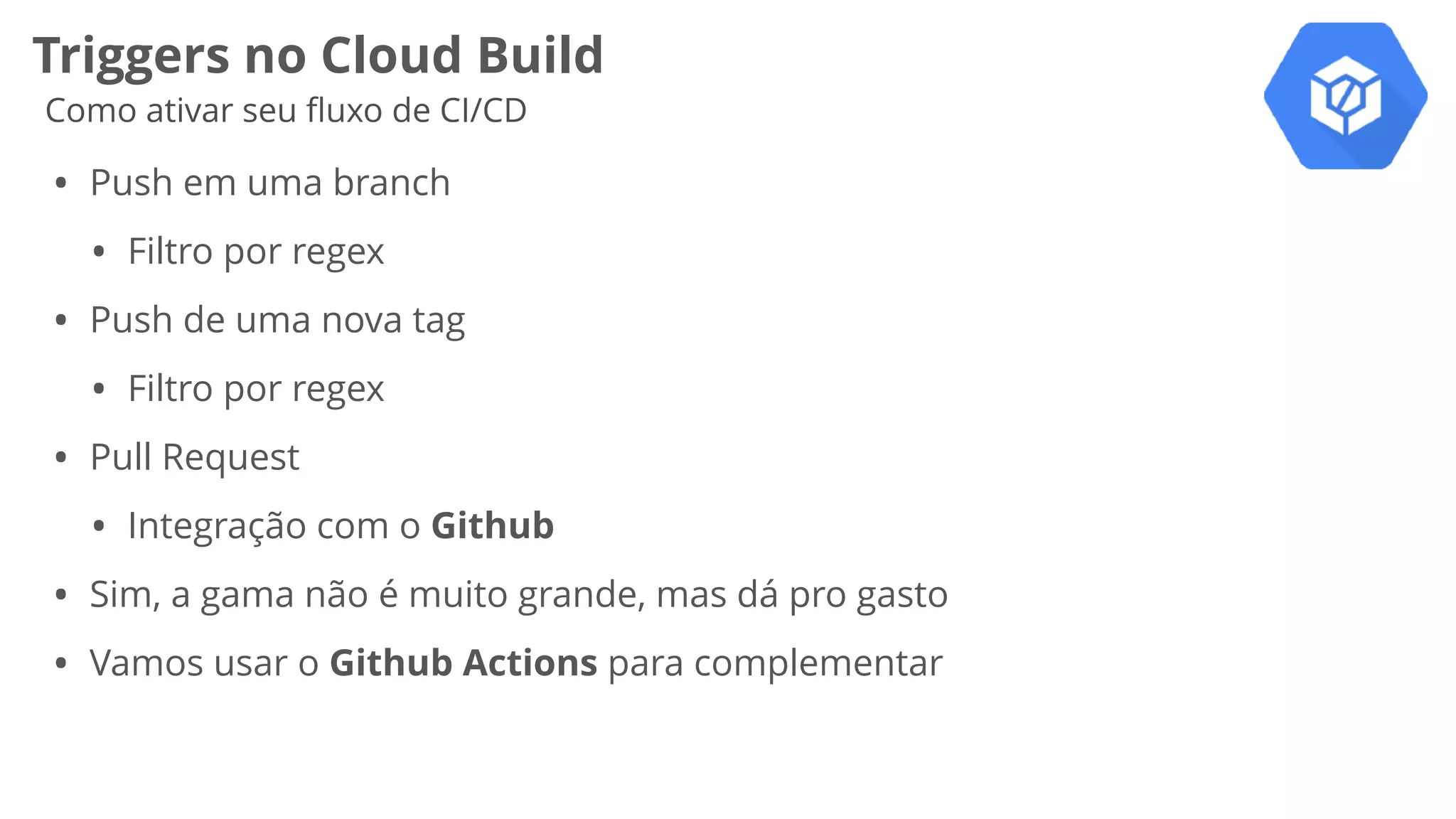 Triggers no Cloud Build
Como ativar seu ﬂuxo de CI/CD
• Push em uma branch
• Filtro por regex
• Push de uma nova tag
• Filtro por regex
• Pull Request
• Integração com o Github
• Sim, a gama não é muito grande, mas dá pro gasto
• Vamos usar o Github Actions para complementar
 