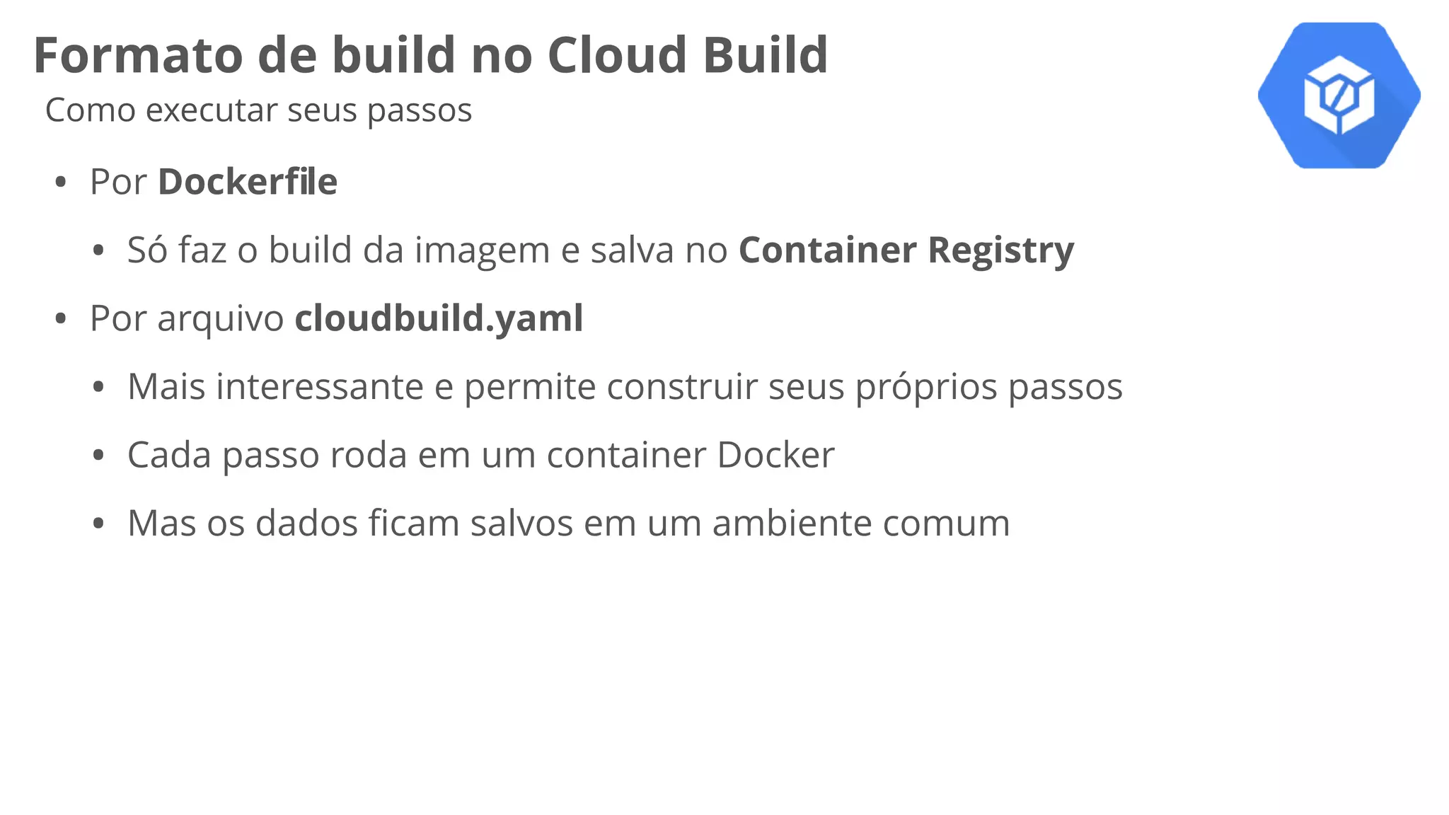 Formato de build no Cloud Build
Como executar seus passos
• Por Dockerﬁle
• Só faz o build da imagem e salva no Container Registry
• Por arquivo cloudbuild.yaml
• Mais interessante e permite construir seus próprios passos
• Cada passo roda em um container Docker
• Mas os dados ﬁcam salvos em um ambiente comum
 