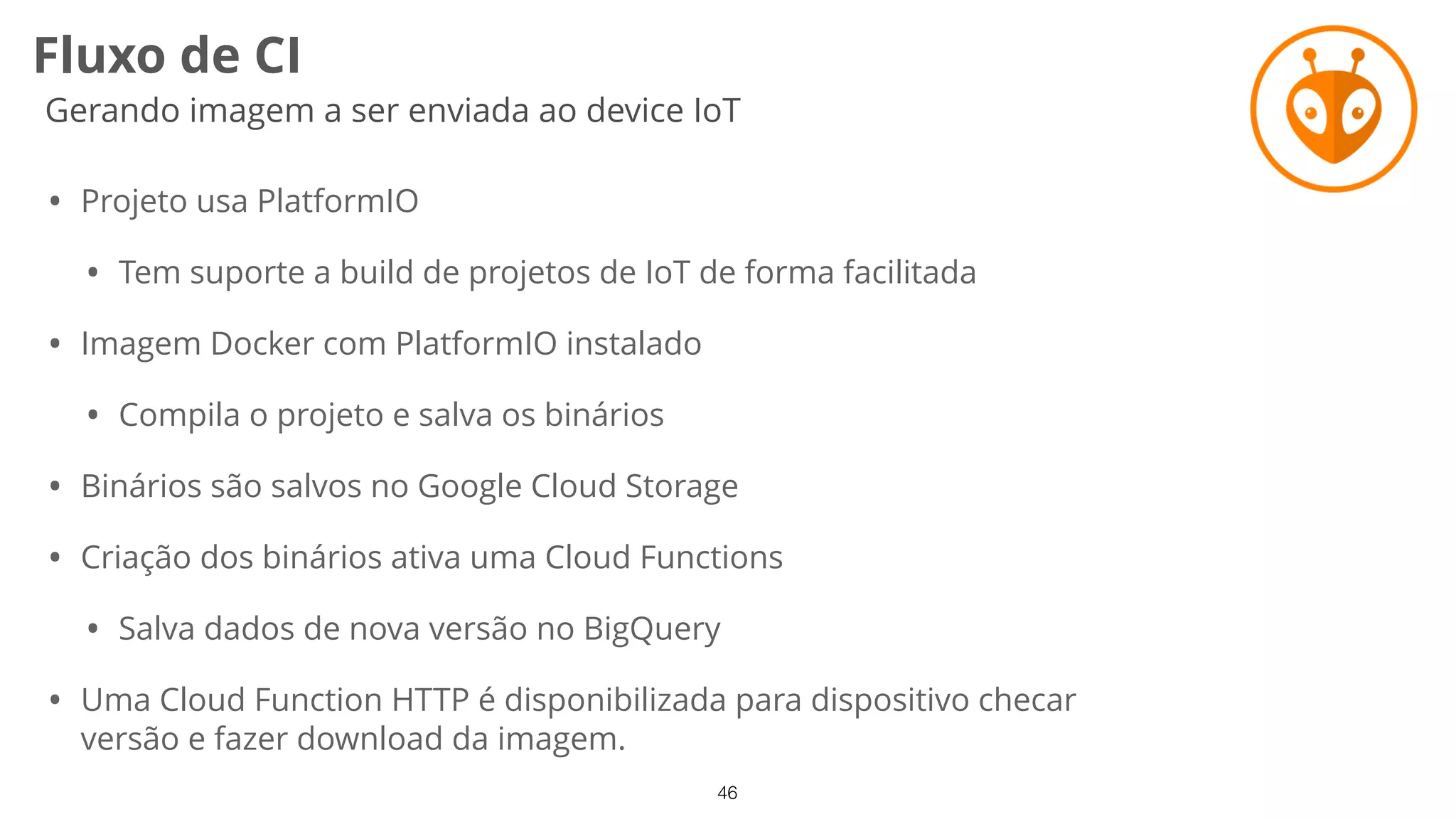 46
Fluxo de CI
Gerando imagem a ser enviada ao device IoT
• Projeto usa PlatformIO
• Tem suporte a build de projetos de IoT de forma facilitada
• Imagem Docker com PlatformIO instalado
• Compila o projeto e salva os binários
• Binários são salvos no Google Cloud Storage
• Criação dos binários ativa uma Cloud Functions
• Salva dados de nova versão no BigQuery
• Uma Cloud Function HTTP é disponibilizada para dispositivo checar
versão e fazer download da imagem.
 