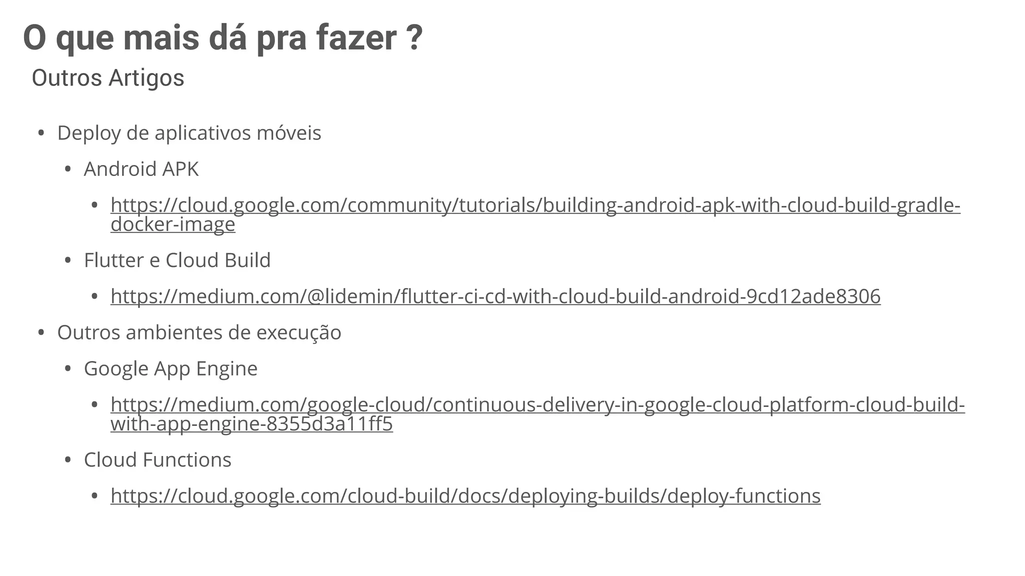 O que mais dá pra fazer ?
Outros Artigos
• Deploy de aplicativos móveis
• Android APK
• https://cloud.google.com/community/tutorials/building-android-apk-with-cloud-build-gradle-
docker-image
• Flutter e Cloud Build
• https://medium.com/@lidemin/ﬂutter-ci-cd-with-cloud-build-android-9cd12ade8306
• Outros ambientes de execução
• Google App Engine
• https://medium.com/google-cloud/continuous-delivery-in-google-cloud-platform-cloud-build-
with-app-engine-8355d3a11ﬀ5
• Cloud Functions
• https://cloud.google.com/cloud-build/docs/deploying-builds/deploy-functions
 