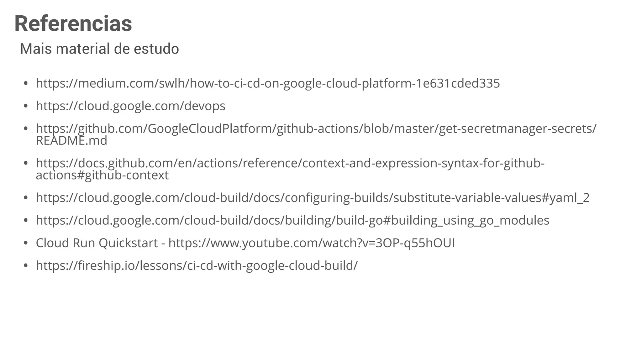 Referencias
Mais material de estudo
• https://medium.com/swlh/how-to-ci-cd-on-google-cloud-platform-1e631cded335
• https://cloud.google.com/devops
• https://github.com/GoogleCloudPlatform/github-actions/blob/master/get-secretmanager-secrets/
README.md
• https://docs.github.com/en/actions/reference/context-and-expression-syntax-for-github-
actions#github-context
• https://cloud.google.com/cloud-build/docs/conﬁguring-builds/substitute-variable-values#yaml_2
• https://cloud.google.com/cloud-build/docs/building/build-go#building_using_go_modules
• Cloud Run Quickstart - https://www.youtube.com/watch?v=3OP-q55hOUI
• https://ﬁreship.io/lessons/ci-cd-with-google-cloud-build/
 