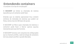 Entendendo containers
15
gutocarvalho.net
O SECCOMP vai limitar as chamadas de sistema
(syscalls) que um container pode fazer.
Entenda que no sistema operacional linux existem
centenas de chamadas de sistemas que podem ser
feitas, temos mais de 300 tipos de syscals.
O SECCOMP vai filtrar quais chamadas de sistemas o
container pode fazer e liberar apenas aquelas
necessárias para que ele funcione.
O SECCOMP funciona com conjuntos de configurações
que se chamam profiles, cada tecnologia de containers
tem seu próprio profile e syscalls liberados.
O container é um tipo de virtualização?
 