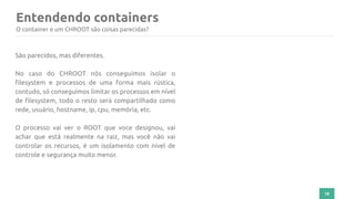 Entendendo containers
18
O container e um CHROOT são coisas parecidas?
São parecidos, mas diferentes.
No caso do CHROOT nós conseguimos isolar o
filesystem e processos de uma forma mais rústica,
contudo, só conseguimos limitar os processos em nível
de filesystem, todo o resto será compartilhado como
rede, usuário, hostname, ip, cpu, memória, etc.
O processo vai ver o ROOT que voce designou, vai
achar que está realmente na raiz, mas você não vai
controlar os recursos, é um isolamento com nível de
controle e segurança muito menor.
 