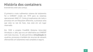 História dos containers
21
Entendendo onde tudo começo
O primeiro e mais rudimentar sistema de isolamento
foi o CHROOT criado em 1979 para os sistemas
operacionais UNIX V7. Como já explicamos ele isola o
processo em um filesystem diferente, o processo acha
que está na raiz do host, mas está em um lugar
reservado.
Em 1999 o projeto FreeBSD (Sistema Unix-Like)
introduziu o Jails, que era um alternativa ao CHROOT
com mais recursos. O Jails permitia a virtualização de
usuários, processos e também de recursos de network
oferecendo um isolamento mais completo e seguro.
 