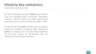 História dos containers
22
Entendendo onde tudo começo
Em 2001 foi lançado o projeto VServer para o kernel
Linux. Ele conseguia isolar e particionar filesystems,
network e memória. Esse foi um patch experimental
para o kernel linux que foi mantido entre 2001 e 2006.
O sistema Unix Like Solaris também criou seu próprio
sistema de containers no final de 2004, chamado de
Zones, em conjunto com o ZFS ele provia isolamento
de processos através de virtualização além de
snapshots e clones desses containers.
 