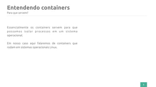 Entendendo containers
5
Para que servem?
Essencialmente os containers servem para que
possamos isolar processos em um sistema
operacional.
Em nosso caso aqui falaremos de containers que
rodam em sistemas operacionais Linux.
 