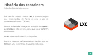 História dos containers
24
Entendendo onde tudo começo
Em 2008 foi lançado talvez o LXC, o primeiro projeto
que implementou de forma decente o uso de
containers utilizando CGROUPs.
Muitos provedores começaram a migrar do OpenVZ
para LXC por este ser um projeto que usava CGROUPs
diretamente.
O LXC segue sendo mantido e disponível.
Em 2010 foi criado o LXD um camada de abstração por
LXC com uma experiência de usuário melhorada.
 