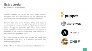 Estratégia
29
Entendendo o projeto Docker
Quando o Docker foi lançado em 2013, aquele era um
momento em que ferramentas IaC de gerência de
configurações e orquestração estavam se consolidando.
Ferramentas tais como Puppet, Chef, Salt traziam
mecanismos de implementação de "gerência de estado"
através de agentes (estratégia pull). Além destas, outras
como o Ansible, traziam uma ideia similar mas usando a
estratégia se de conectar diretamente para orquestrar e
gerenciar nodes (estratégia push).
Era uma disputa acirrada com Puppet na frente nas
ferramentas tipo PULL e o Ansible liderando nas
ferramentas tipo PUSH.
Todos estavam investindo suas fichas nessas ferramentas.
 