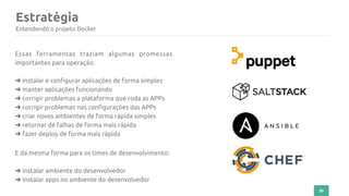 30
Essas ferramentas traziam algumas promessas
importantes para operação:
➜ instalar e configurar aplicações de forma simples
➜ manter aplicações funcionando
➜ corrigir problemas a plataforma que roda as APPs
➜ corrigir problemas nas configurações das APPs
➜ criar novos ambientes de forma rápida simples
➜ retornar de falhas de forma mais rápida
➜ fazer deploy de forma mais rápida
E da mesma forma para os times de desenvolvimento:
➜ instalar ambiente do desenvolvedor
➜ instalar apps no ambiente do desenvolvedor
Estratégia
Entendendo o projeto Docker
 