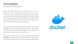 Estratégia
31
Entendendo o projeto Docker
Outra situação relevante na mesma época, era o
movimento de adoção de infraestrutura em nuvem.
Ambientes on-premisses estavam perdendo espaço devido
ao alto custo de operação, então, além de manter estados,
ferramentas de gerência de configuração começaram a se
preocupar em manter estado na nuvem e até manter infra
em nuvem, algo fora de seu escopo natural.
Foi nesse momento que Docker passou a fazer mais e mais
sentido, afinal, se sua APP roda em Docker, e sua nuvem
fala Docker, não haveria necessidade de ferramentas de
gerência de estado, docker seria suficiente.
Para nuvem poderíamos usar algo mais especializado como
Terraform, deixando toda a complexidade de rodar a APP
dentro da imagem Docker que seria empurrada via Pipeline.
 