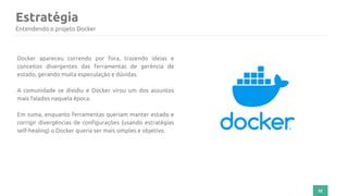 32
Estratégia
Entendendo o projeto Docker
Docker apareceu correndo por fora, trazendo ideias e
conceitos divergentes das ferramentas de gerência de
estado, gerando muita especulação e dúvidas.
A comunidade se dividiu e Docker virou um dos assuntos
mais falados naquela época.
Em suma, enquanto ferramentas queriam manter estado e
corrigir divergências de configurações (usando estratégias
self-healing) o Docker queria ser mais simples e objetivo.
 