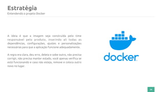 34
Estratégia
Entendendo o projeto Docker
A ideia é que a imagem seja construída pelo time
responsável pelo produto, inserindo ali todas as
dependências, configurações, ajustes e personalizações
necessárias para que a aplicação funcione adequadamente.
A regra era clara, deu erro, deleta e sobe outro, não precisa
corrigir, não precisa manter estado, você apenas verifica se
está funcionando e caso não esteja, remove e coloca outro
novo no lugar.
 