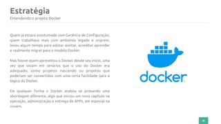 35
Estratégia
Entendendo o projeto Docker
Quem já estava acostumado com Gerência de Configuração,
quem trabalhava mais com ambiente legado e onprem,
levou algum tempo para adotar aceitar, acreditar aprender
e realmente migrar para o modelo Docker.
Mas houve quem aproveitou o Docker desde seu início, uma
vez que viviam em cenários que o uso do Docker era
adequado, como projetos nascendo ou projetos que
poderiam ser convertidos com uma certa facilidade para a
lógica do Docker.
De qualquer forma o Docker acabou se provando uma
abordagem diferente, algo que iniciou um novo capítulo na
operação, administração e entrega de APPs, em especial na
nuvem.
 