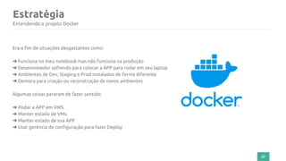 37
Estratégia
Entendendo o projeto Docker
Era o fim de situações desgastantes como:
➜ Funciona no meu notebook mas não funciona na produção
➜ Desenvolvedor sofrendo para colocar a APP para rodar em seu laptop
➜ Ambientes de Dev, Staging e Prod instalados de forma diferente
➜ Demora para criação ou reconstrução de novos ambientes
Algumas coisas pararam de fazer sentido:
➜ Rodar a APP em VMS
➜ Manter estado de VMs
➜ Manter estado de sua APP
➜ Usar gerência de configuração para fazer Deploy
 