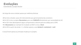 39
Evoluções
Entendendo o projeto Docker
Ao longo dos anos o docker passou por melhorias diversas
➜ No início o Docker usava LXC internamente para gerenciamento dos containers
➜ Em 2014 criou o projeto libcontainer para usar CGROUPS diretamente sem necessidade do LXC
➜ Em 2015 eles desacoplaram alguns componentes e doaram parte do código para a CNFC
➜ O libcontainer por exemplo foi incubado na CNCF e virou o RunC
➜ Em 2016 a partir da versão 1.1, o Docker passou a usar dockerd + containerd + runC
E essas foram apenas as principais mudanças no projeto.
 