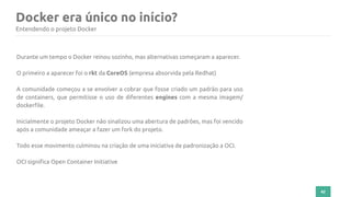 42
Docker era único no início?
Entendendo o projeto Docker
Durante um tempo o Docker reinou sozinho, mas alternativas começaram a aparecer.
O primeiro a aparecer foi o rkt da CoreOS (empresa absorvida pela Redhat)
A comunidade começou a se envolver a cobrar que fosse criado um padrão para uso
de containers, que permitisse o uso de diferentes engines com a mesma imagem/
dockerfile.
Inicialmente o projeto Docker não sinalizou uma abertura de padrões, mas foi vencido
após a comunidade ameaçar a fazer um fork do projeto.
Todo esse movimento culminou na criação de uma iniciativa de padronização a OCI.
OCI significa Open Container Initiative
 