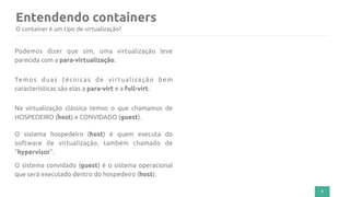 Entendendo containers
7
O container é um tipo de virtualização?
Podemos dizer que sim, uma virtualização leve
parecida com a para-virtualização.
Temos duas técnicas de virtualização bem
características são elas a para-virt e a full-virt.
Na virtualização clássica temos o que chamamos de
HOSPEDEIRO (host) e CONVIDADO (guest).
O sistema hospedeiro (host) é quem executa do
software de virtualização, também chamado de
"hypervisor".
O sistema convidado (guest) é o sistema operacional
que será executado dentro do hospedeiro (host).
 