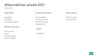44
Alternativas atuais OCI
Quais são?
Image Build
➜ Buildah
➜ Buildkit
➜ Kaniko (Google)
Runtime Low Level
➜ runc (cncf)
➜ crun
➜ runsc (gvisor)
➜ runnc (nabla)
Runtime High Level
➜ rkt (redhat)
➜ railcar (oracle)
➜ mcr (mirantis)
➜ containerd
K8S Runtimes
➜ CRI-O (cncf)
➜ containerd
CLI/UI
➜ podman
 