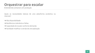 47
Orquestrar para escalar
Entendendo containers em produção
Quais as necessidades básicas de uma plataforma produtiva na
internet?
➜ Alta disponibilidade
➜ Resiliência e tolerância a falhas
➜ Capacidade de escalar conforme demanda
➜ Facilidade modificar a versão de uma aplicação
 