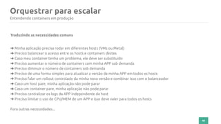 48
Orquestrar para escalar
Entendendo containers em produção
Traduzindo as necessidades comuns
➜ Minha aplicação precisa rodar em diferentes hosts (VMs ou Metal)
➜ Preciso balancear o acesso entre os hosts e containers destes
➜ Caso meu container tenha um problema, ele deve ser substituído
➜ Preciso aumentar o número de containers com minha APP sob demanda
➜ Preciso diminuir o número de containers sob demanda
➜ Preciso de uma forma simples para atualizar a versão da minha APP em todos os hosts
➜ Preciso falar um rollout controlado da minha nova versão e combinar isso com o balanceador
➜ Caso um host pare, minha aplicação não pode parar
➜ Caso um container pare, minha aplicação não pode parar
➜ Preciso centralizar os logs da APP independente do host
➜ Preciso limitar o uso de CPU/MEM de um APP e isso deve valer para todos os hosts
Fora outras necessidades...
 
