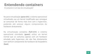 Entendendo containers
8
Na para-virtualização (para-virt) o sistema operacional
virtualizado usa um kernel modificado que consegue
se comunicar de forma mais livre com o hypervisor,
podendo até acessar alguns componentes do
hardware diretamente.
Na virtualização completa (full-virt) o sistema
operacional convidado (guest) utiliza um kernel
normal que se comunica apenas com um hardware
emulado pelo hypervisor, ele não fala diretamente
com nenhum componente do hardware do hospedeiro
(host).
O container é um tipo de virtualização?
 