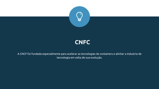 CNFC
A CNCF foi fundada especialmente para acelerar as tecnologias de containers e alinhar a industria de
tecnologia em volta de sua evolução.
 