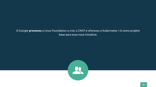 55
O Google provocou a Linux Foundation a criar a CNCF e ofereceu o kubernetes 1.0 como projeto
base para essa nova iniciativa.
 