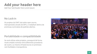 Add your header here
57
Add Your Sub-header Here Lorem Ipsum
No Lock-in
Os projetos da CNFC são todos open source,
interoperáveis através de API’s, e trabalham dentro de
premissas e princípios de padrões abertos.
Portabilidade e compatibilidade
Se você utilizar estes projetos, conseguirá de forma
muito simples transitar entre diferentes provedores
de nuvem, ou mesmo infraestruturas on premisses
com facilidade e transparência.
 