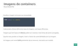 71
Imagens de containers
Dicas Dockerfile
Escolha a imagem certa para sua necessidade
FROM node:17.0.1-ubuntu
Cada projeto oferece diferentes tipos de imagens, com bases diferentes.
Imagens que tem bases em distros podem ser maiores e mais lentas de serem carregadas.
Quanto mais pacotes na imagem, maior a chance de vulnerabilidades em sua imagem.
As imagens com nome SLIM geralmente são as menores, mas teste com cuidado.
 