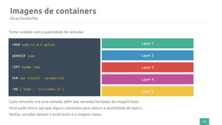 73
Imagens de containers
Dicas Dockerfile
FROM node:17.0.5-apline
WORKDIR /app
COPY myapp /app
RUN npm install --production
CMD ["node", "src/index.js"]
Tome cuidado com a quantidade de camadas
Layer 1
Layer 2
Layer 3
Layer 4
Layer 5
Cada comando cria uma camada, além das camadas herdadas da imagem base.
Você pode tentar agrupar alguns comandos para reduzir a quantidade de layers.
Muitas camadas deixam o build lento e a imagem maior.
 