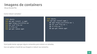 74
Imagens de containers
Dicas Dockerfile
FROM ubuntu
RUN apt-get install -y wget
RUN wget https://url/file.tar
RUN tar xvzf file.tar
RUN rm file.tar
RUN apt-get remove wget
Como reduzir camadas?
Você pode tentar agrupar alguns comandos para reduzir as camadas.
Isso vai agilizar o build de sua imagem e reduzir seu tamanho.
FROM ubuntu
RUN apt-get install wget 
&& wget https://url/file.tar 
&& tar xvzf file.tar 
&& rm file.tar 
&& apt-get remove wget
 