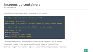 75
Imagens de containers
Dicas Dockerfile
# estágio temporário, apenas para fazer o build
FROM python:3.9 as builder
RUN pip wheel --no-cache-dir --no-deps --wheel-dir /wheels jupyter pandas
# estágio final usando o que foi buildado no primeiro estágio
FROM python:3.9-slim
WORKDIR /notebooks
COPY --from=builder /wheels /wheels
RUN pip install --no-cache /wheels/*
Use multi-stage builds para reduzir o tamanho da sua imagem
Observe que no primeiro estágio rodo os comandos que vão gerar o que eu preciso
No segundo estágio, eu uso apenas o que foi gerado para criar a imagem final
Com isso a imagem fica magrinha e rápida de ser executada, sem pacotes desnecessários
 