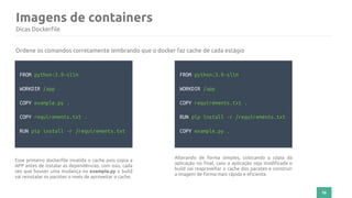 76
Imagens de containers
Dicas Dockerfile
FROM python:3.9-slim
WORKDIR /app
COPY example.py .
COPY requirements.txt .
RUN pip install -r /requirements.txt
Ordene os comandos corretamente lembrando que o docker faz cache de cada estágio
Esse primeiro dockerfile invalida o cache pois copia a
APP antes de instalar as dependências, com isso, cada
vez que houver uma mudança no example.py o build
vai reinstalar os pacotes o invés de aproveitar o cache.
FROM python:3.9-slim
WORKDIR /app
COPY requirements.txt .
RUN pip install -r /requirements.txt
COPY example.py .
Alterando de forma simples, colocando a cópia da
aplicação no final, caso a aplicação seja modificada o
build vai reaproveitar o cache dos pacotes e construir
a imagem de forma mais rápida e eficiente.
 