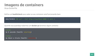 81
Imagens de containers
Dicas Dockerfile
HEALTHCHECK CMD curl --fail http://localhost:8000 || exit 1
Defina um healthcheck para saber se seu container está funcionando bem
STATUS
Up 8 seconds (health: starting)
STATUS
Up About a minute (health: unhealthy)
Quando isso quandop rodarmos um docker ps teremos algum contexto
 