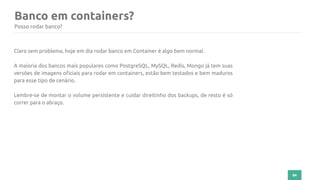 84
Banco em containers?
Posso rodar banco?
Claro sem problema, hoje em dia rodar banco em Container é algo bem normal.
A maioria dos bancos mais populares como PostgreSQL, MySQL, Redis, Mongo já tem suas
versões de imagens oficiais para rodar em containers, estão bem testados e bem maduros
para esse tipo de cenário.
Lembre-se de montar o volume persistente e cuidar direitinho dos backups, de resto é só
correr para o abraço.
 